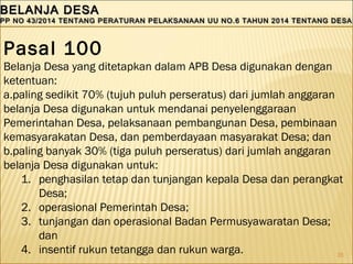 35
BELANJA DESABELANJA DESA
PP NO 43/2014 TENTANG PERATURAN PELAKSANAAN UU NO.6 TAHUN 2014 TENTANG DESAPP NO 43/2014 TENTANG PERATURAN PELAKSANAAN UU NO.6 TAHUN 2014 TENTANG DESA
BELANJA DESABELANJA DESA
PP NO 43/2014 TENTANG PERATURAN PELAKSANAAN UU NO.6 TAHUN 2014 TENTANG DESAPP NO 43/2014 TENTANG PERATURAN PELAKSANAAN UU NO.6 TAHUN 2014 TENTANG DESA
Pasal 100
Belanja Desa yang ditetapkan dalam APB Desa digunakan dengan
ketentuan:
a.paling sedikit 70% (tujuh puluh perseratus) dari jumlah anggaran
belanja Desa digunakan untuk mendanai penyelenggaraan
Pemerintahan Desa, pelaksanaan pembangunan Desa, pembinaan
kemasyarakatan Desa, dan pemberdayaan masyarakat Desa; dan
b.paling banyak 30% (tiga puluh perseratus) dari jumlah anggaran
belanja Desa digunakan untuk:
1. penghasilan tetap dan tunjangan kepala Desa dan perangkat
Desa;
2. operasional Pemerintah Desa;
3. tunjangan dan operasional Badan Permusyawaratan Desa;
dan
4. insentif rukun tetangga dan rukun warga. 
 