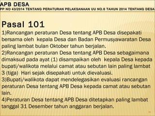 36
APB DESAAPB DESA
PP NO 43/2014 TENTANG PERATURAN PELAKSANAAN UU NO.6 TAHUN 2014 TENTANG DESAPP NO 43/2014 TENTANG PERATURAN PELAKSANAAN UU NO.6 TAHUN 2014 TENTANG DESA
APB DESAAPB DESA
PP NO 43/2014 TENTANG PERATURAN PELAKSANAAN UU NO.6 TAHUN 2014 TENTANG DESAPP NO 43/2014 TENTANG PERATURAN PELAKSANAAN UU NO.6 TAHUN 2014 TENTANG DESA
Pasal 101
1)Rancangan peraturan Desa tentang APB Desa disepakati
bersama oleh kepala Desa dan Badan Permusyawaratan Desa
paling lambat bulan Oktober tahun berjalan.
2)Rancangan peraturan Desa tentang APB Desa sebagaimana
dimaksud pada ayat (1) disampaikan oleh kepala Desa kepada
bupati/walikota melalui camat atau sebutan lain paling lambat
3 (tiga) Hari sejak disepakati untuk dievaluasi.
3)Bupati/walikota dapat mendelegasikan evaluasi rancangan
peraturan Desa tentang APB Desa kepada camat atau sebutan
lain.
4)Peraturan Desa tentang APB Desa ditetapkan paling lambat
tanggal 31 Desember tahun anggaran berjalan.
 