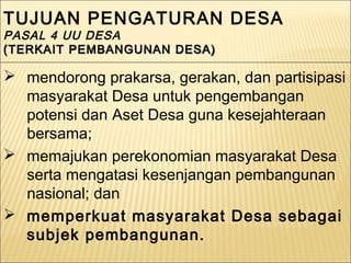 TUJUAN PENGATURAN DESA
PASAL 4 UU DESA
(TERKAIT PEMBANGUNAN DESA)(TERKAIT PEMBANGUNAN DESA)
TUJUAN PENGATURAN DESA
PASAL 4 UU DESA
(TERKAIT PEMBANGUNAN DESA)(TERKAIT PEMBANGUNAN DESA)
 mendorong prakarsa, gerakan, dan partisipasi
masyarakat Desa untuk pengembangan
potensi dan Aset Desa guna kesejahteraan
bersama;
 memajukan perekonomian masyarakat Desa
serta mengatasi kesenjangan pembangunan
nasional; dan
 memperkuat masyarakat Desa sebagai
subjek pembangunan.
 