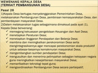 41
WEWENANG KEPALA DESA
(TERKAIT PEMBANGUNAN DESA)(TERKAIT PEMBANGUNAN DESA)
WEWENANG KEPALA DESA
(TERKAIT PEMBANGUNAN DESA)(TERKAIT PEMBANGUNAN DESA)
Pasal 26
1)Kepala Desa bertugas menyelenggarakan Pemerintahan Desa,
melaksanakan Pembangunan Desa, pembinaan kemasyarakatan Desa, dan
pemberdayaan masyarakat Desa.
2)Dalam melaksanakan tugas sebagaimana dimaksud pada ayat (1),
Kepala Desa berwenang:
 memegang kekuasaan pengelolaan Keuangan dan Aset Desa;
 menetapkan Peraturan Desa;
 menetapkan Anggaran Pendapatan dan Belanja Desa;
 membina dan meningkatkan perekonomian Desa serta
mengintegrasikannya agar mencapai perekonomian skala produktif
untuk sebesar-besarnya kemakmuran masyarakat Desa;
 mengembangkan sumber pendapatan Desa;
 mengusulkan dan menerima pelimpahan sebagian kekayaan negara
guna meningkatkan kesejahteraan masyarakat Desa;
 memanfaatkan teknologi tepat guna;
 mengoordinasikan Pembangunan Desa secara partisipatif;
 