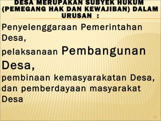 42
Penyelenggaraan Pemerintahan
Desa,
pelaksanaan Pembangunan
Desa,
pembinaan kemasyarakatan Desa,
dan pemberdayaan masyarakat
Desa
DESA MERUPAKAN SUBYEK HUKUM
(PEMEGANG HAK DAN KEWAJIBAN) DALAM
URUSAN :
 