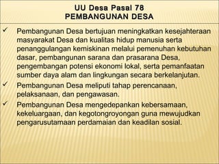 UU Desa Pasal 78UU Desa Pasal 78
PEMBANGUNAN DESAPEMBANGUNAN DESA
UU Desa Pasal 78UU Desa Pasal 78
PEMBANGUNAN DESAPEMBANGUNAN DESA
 Pembangunan Desa bertujuan meningkatkan kesejahteraan
masyarakat Desa dan kualitas hidup manusia serta
penanggulangan kemiskinan melalui pemenuhan kebutuhan
dasar, pembangunan sarana dan prasarana Desa,
pengembangan potensi ekonomi lokal, serta pemanfaatan
sumber daya alam dan lingkungan secara berkelanjutan.
 Pembangunan Desa meliputi tahap perencanaan,
pelaksanaan, dan pengawasan.
 Pembangunan Desa mengedepankan kebersamaan,
kekeluargaan, dan kegotongroyongan guna mewujudkan
pengarusutamaan perdamaian dan keadilan sosial.
 