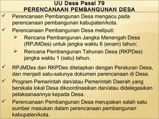 UU Desa Pasal 79UU Desa Pasal 79
PERENCANAAN PEMBANGUNAN DESAPERENCANAAN PEMBANGUNAN DESA
UU Desa Pasal 79UU Desa Pasal 79
PERENCANAAN PEMBANGUNAN DESAPERENCANAAN PEMBANGUNAN DESA
 Perencanaan Pembangunan Desa mengacu pada
perencanaan pembangunan kabupaten/kota.
 Perencanaan Pembangunan Desa meliputi:
 Rencana Pembangunan Jangka Menengah Desa
(RPJMDes) untuk jangka waktu 6 (enam) tahun;
 Rencana Pembangunan Tahunan Desa (RKPDes)
jangka waktu 1 (satu) tahun.
 RPJMDes dan RKPDes ditetapkan dengan Peraturan Desa,
dan menjadi satu-satunya dokumen perencanaan di Desa.
 Program Pemerintah dan/atau Pemerintah Daerah yang
berskala lokal Desa dikoordinasikan dan/atau didelegasikan
pelaksanaannya kepada Desa.
 Perencanaan Pembangunan Desa merupakan salah satu
sumber masukan dalam perencanaan pembangunan
kabupaten/kota.
 