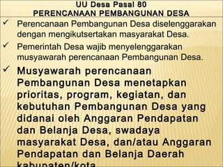  Perencanaan Pembangunan Desa diselenggarakan
dengan mengikutsertakan masyarakat Desa.
 Pemerintah Desa wajib menyelenggarakan
musyawarah perencanaan Pembangunan Desa.
 Musyawarah perencanaan
Pembangunan Desa menetapkan
prioritas, program, kegiatan, dan
kebutuhan Pembangunan Desa yang
didanai oleh Anggaran Pendapatan
dan Belanja Desa, swadaya
masyarakat Desa, dan/atau Anggaran
Pendapatan dan Belanja Daerah
UU Desa Pasal 80UU Desa Pasal 80
PERENCANAAN PEMBANGUNAN DESAPERENCANAAN PEMBANGUNAN DESA
UU Desa Pasal 80UU Desa Pasal 80
PERENCANAAN PEMBANGUNAN DESAPERENCANAAN PEMBANGUNAN DESA
 