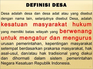 5
DEFINISI DESA
Desa adalah desa dan desa adat atau yang disebut
dengan nama lain, selanjutnya disebut Desa, adalah
kesatuan masyarakat hukum
yang memiliki batas wilayah yang berwenang
untuk mengatur dan mengurus
urusan pemerintahan, kepentingan masyarakat
setempat berdasarkan prakarsa masyarakat, hak
asal-usul, dan/atau hak tradisional yang diakui
dan dihormati dalam sistem pemerintahan
Negara Kesatuan Republik Indonesia.
 