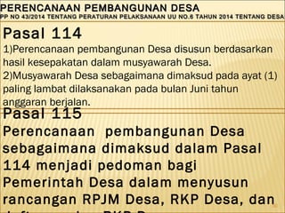 50
PERENCANAAN PEMBANGUNAN DESAPERENCANAAN PEMBANGUNAN DESA
PP NO 43/2014 TENTANG PERATURAN PELAKSANAAN UU NO.6 TAHUN 2014 TENTANG DESAPP NO 43/2014 TENTANG PERATURAN PELAKSANAAN UU NO.6 TAHUN 2014 TENTANG DESA
PERENCANAAN PEMBANGUNAN DESAPERENCANAAN PEMBANGUNAN DESA
PP NO 43/2014 TENTANG PERATURAN PELAKSANAAN UU NO.6 TAHUN 2014 TENTANG DESAPP NO 43/2014 TENTANG PERATURAN PELAKSANAAN UU NO.6 TAHUN 2014 TENTANG DESA
Pasal 114
1)Perencanaan pembangunan Desa disusun berdasarkan
hasil kesepakatan dalam musyawarah Desa.
2)Musyawarah Desa sebagaimana dimaksud pada ayat (1)
paling lambat dilaksanakan pada bulan Juni tahun
anggaran berjalan.
Pasal 115
Perencanaan pembangunan Desa
sebagaimana dimaksud dalam Pasal
114 menjadi pedoman bagi
Pemerintah Desa dalam menyusun
rancangan RPJM Desa, RKP Desa, dan
 
