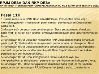 51
RPJM DESA DAN RKP DESARPJM DESA DAN RKP DESA
PP NO 43/2014 TENTANG PERATURAN PELAKSANAAN UU NO.6 TAHUN 2014 TENTANG DESAPP NO 43/2014 TENTANG PERATURAN PELAKSANAAN UU NO.6 TAHUN 2014 TENTANG DESA
RPJM DESA DAN RKP DESARPJM DESA DAN RKP DESA
PP NO 43/2014 TENTANG PERATURAN PELAKSANAAN UU NO.6 TAHUN 2014 TENTANG DESAPP NO 43/2014 TENTANG PERATURAN PELAKSANAAN UU NO.6 TAHUN 2014 TENTANG DESA
Pasal 116
1)Dalam menyusun RPJM Desa dan RKP Desa, Pemerintah Desa wajib
menyelenggarakan musyawarah perencanaan pembangunan Desa secara
partisipatif.
2)Musyawarah perencanaan pembangunan Desa sebagaimana dimaksud
pada ayat (1) diikuti oleh Badan Permusyawaratan Desa dan unsur masyarakat
Desa.
3)Rancangan RPJM Desa dan rancangan RKP Desa sebagaimana dimaksud
pada ayat (1) dibahas dalam musyawarah perencanaan pembangunan Desa.
4)Rancangan RPJM Desa sebagaimana dimaksud pada ayat (3) paling sedikit
memuat penjabaran visi dan misi kepala Desa terpilih dan arah kebijakan
perencanaan pembangunan Desa.
5)Rancangan RPJM Desa sebagaimana dimaksud pada ayat (4)
memperhatikan arah kebijakan perencanaan pembangunan kabupaten/kota.
6)Rancangan RKP Desa sebagaimana dimaksud pada ayat (3) merupakan
penjabaran dari rancangan RPJM Desa untuk jangka waktu 1 (satu) tahun.
 