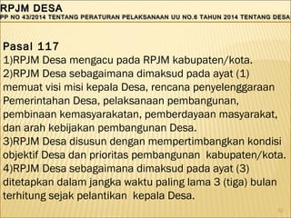 52
RPJM DESARPJM DESA
PP NO 43/2014 TENTANG PERATURAN PELAKSANAAN UU NO.6 TAHUN 2014 TENTANG DESAPP NO 43/2014 TENTANG PERATURAN PELAKSANAAN UU NO.6 TAHUN 2014 TENTANG DESA
RPJM DESARPJM DESA
PP NO 43/2014 TENTANG PERATURAN PELAKSANAAN UU NO.6 TAHUN 2014 TENTANG DESAPP NO 43/2014 TENTANG PERATURAN PELAKSANAAN UU NO.6 TAHUN 2014 TENTANG DESA
Pasal 117
1)RPJM Desa mengacu pada RPJM kabupaten/kota.
2)RPJM Desa sebagaimana dimaksud pada ayat (1)
memuat visi misi kepala Desa, rencana penyelenggaraan
Pemerintahan Desa, pelaksanaan pembangunan,
pembinaan kemasyarakatan, pemberdayaan masyarakat,
dan arah kebijakan pembangunan Desa.
3)RPJM Desa disusun dengan mempertimbangkan kondisi
objektif Desa dan prioritas pembangunan kabupaten/kota.
4)RPJM Desa sebagaimana dimaksud pada ayat (3)
ditetapkan dalam jangka waktu paling lama 3 (tiga) bulan
terhitung sejak pelantikan kepala Desa.
 