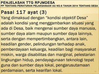 53
PENJELASAN TTG RPJMDESAPENJELASAN TTG RPJMDESA
PP TENTANG PERATURAN PELAKSANAAN UU NO.6 TAHUN 2014 TENTANG DESAPP TENTANG PERATURAN PELAKSANAAN UU NO.6 TAHUN 2014 TENTANG DESA
PENJELASAN TTG RPJMDESAPENJELASAN TTG RPJMDESA
PP TENTANG PERATURAN PELAKSANAAN UU NO.6 TAHUN 2014 TENTANG DESAPP TENTANG PERATURAN PELAKSANAAN UU NO.6 TAHUN 2014 TENTANG DESA
Pasal 117 ayat (3)
Yang dimaksud dengan “kondisi objektif Desa”
adalah kondisi yang menggambarkan situasi yang
ada di Desa, baik mengenai sumber daya manusia,
sumber daya alam maupun sumber daya lainnya,
serta dengan mempertimbangkan, antara lain,
keadilan gender, pelindungan terhadap anak,
pemberdayaan keluarga, keadilan bagi masyarakat
miskin, warga disabilitas dan marginal, pelestarian
lingkungan hidup, pendayagunaan teknologi tepat
guna dan sumber daya lokal, pengarusutamaan
perdamaian, serta kearifan lokal.
 