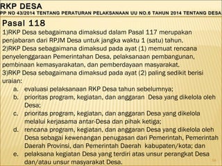 54
RKP DESARKP DESA
PP NO 43/2014 TENTANG PERATURAN PELAKSANAAN UU NO.6 TAHUN 2014 TENTANG DESAPP NO 43/2014 TENTANG PERATURAN PELAKSANAAN UU NO.6 TAHUN 2014 TENTANG DESA
RKP DESARKP DESA
PP NO 43/2014 TENTANG PERATURAN PELAKSANAAN UU NO.6 TAHUN 2014 TENTANG DESAPP NO 43/2014 TENTANG PERATURAN PELAKSANAAN UU NO.6 TAHUN 2014 TENTANG DESA
Pasal 118
1)RKP Desa sebagaimana dimaksud dalam Pasal 117 merupakan
penjabaran dari RPJM Desa untuk jangka waktu 1 (satu) tahun.
2)RKP Desa sebagaimana dimaksud pada ayat (1) memuat rencana
penyelenggaraan Pemerintahan Desa, pelaksanaan pembangunan,
pembinaan kemasyarakatan, dan pemberdayaan masyarakat.
3)RKP Desa sebagaimana dimaksud pada ayat (2) paling sedikit berisi
uraian:
a. evaluasi pelaksanaan RKP Desa tahun sebelumnya;
b. prioritas program, kegiatan, dan anggaran Desa yang dikelola oleh
Desa;
c. prioritas program, kegiatan, dan anggaran Desa yang dikelola
melalui kerjasama antar-Desa dan pihak ketiga;
d. rencana program, kegiatan, dan anggaran Desa yang dikelola oleh
Desa sebagai kewenangan penugasan dari Pemerintah, Pemerintah
Daerah Provinsi, dan Pemerintah Daerah kabupaten/kota; dan
e. pelaksana kegiatan Desa yang terdiri atas unsur perangkat Desa
dan/atau unsur masyarakat Desa.
 
