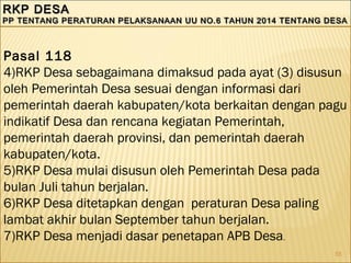 55
RKP DESARKP DESA
PP TENTANG PERATURAN PELAKSANAAN UU NO.6 TAHUN 2014 TENTANG DESAPP TENTANG PERATURAN PELAKSANAAN UU NO.6 TAHUN 2014 TENTANG DESA
RKP DESARKP DESA
PP TENTANG PERATURAN PELAKSANAAN UU NO.6 TAHUN 2014 TENTANG DESAPP TENTANG PERATURAN PELAKSANAAN UU NO.6 TAHUN 2014 TENTANG DESA
Pasal 118
4)RKP Desa sebagaimana dimaksud pada ayat (3) disusun
oleh Pemerintah Desa sesuai dengan informasi dari
pemerintah daerah kabupaten/kota berkaitan dengan pagu
indikatif Desa dan rencana kegiatan Pemerintah,
pemerintah daerah provinsi, dan pemerintah daerah
kabupaten/kota.
5)RKP Desa mulai disusun oleh Pemerintah Desa pada
bulan Juli tahun berjalan.
6)RKP Desa ditetapkan dengan peraturan Desa paling
lambat akhir bulan September tahun berjalan.
7)RKP Desa menjadi dasar penetapan APB Desa.
 