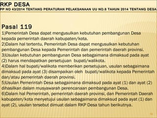 56
RKP DESARKP DESA
PP NO 43/2014 TENTANG PERATURAN PELAKSANAAN UU NO.6 TAHUN 2014 TENTANG DESAPP NO 43/2014 TENTANG PERATURAN PELAKSANAAN UU NO.6 TAHUN 2014 TENTANG DESA
RKP DESARKP DESA
PP NO 43/2014 TENTANG PERATURAN PELAKSANAAN UU NO.6 TAHUN 2014 TENTANG DESAPP NO 43/2014 TENTANG PERATURAN PELAKSANAAN UU NO.6 TAHUN 2014 TENTANG DESA
Pasal 119
1)Pemerintah Desa dapat mengusulkan kebutuhan pembangunan Desa
kepada pemerintah daerah kabupaten/kota.
2)Dalam hal tertentu, Pemerintah Desa dapat mengusulkan kebutuhan
pembangunan Desa kepada Pemerintah dan pemerintah daerah provinsi.
3)Usulan kebutuhan pembangunan Desa sebagaimana dimaksud pada ayat
(2) harus mendapatkan persetujuan bupati/walikota.
4)Dalam hal bupati/walikota memberikan persetujuan, usulan sebagaimana
dimaksud pada ayat (3) disampaikan oleh bupati/walikota kepada Pemerintah
dan/atau pemerintah daerah provinsi.
5)Usulan Pemerintah Desa sebagaimana dimaksud pada ayat (1) dan ayat (2)
dihasilkan dalam musyawarah perencanaan pembangunan Desa.
6)Dalam hal Pemerintah, pemerintah daerah provinsi, dan Pemerintah Daerah
kabupaten/kota menyetujui usulan sebagaimana dimaksud pada ayat (1) dan
ayat (2), usulan tersebut dimuat dalam RKP Desa tahun berikutnya.
 