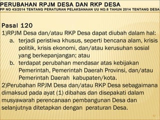 57
PERUBAHAN RPJM DESA DAN RKP DESAPERUBAHAN RPJM DESA DAN RKP DESA
PP NO 43/2014 TENTANG PERATURAN PELAKSANAAN UU NO.6 TAHUN 2014 TENTANG DESAPP NO 43/2014 TENTANG PERATURAN PELAKSANAAN UU NO.6 TAHUN 2014 TENTANG DESA
PERUBAHAN RPJM DESA DAN RKP DESAPERUBAHAN RPJM DESA DAN RKP DESA
PP NO 43/2014 TENTANG PERATURAN PELAKSANAAN UU NO.6 TAHUN 2014 TENTANG DESAPP NO 43/2014 TENTANG PERATURAN PELAKSANAAN UU NO.6 TAHUN 2014 TENTANG DESA
Pasal 120
1)RPJM Desa dan/atau RKP Desa dapat diubah dalam hal:
a. terjadi peristiwa khusus, seperti bencana alam, krisis
politik, krisis ekonomi, dan/atau kerusuhan sosial
yang berkepanjangan; atau
b. terdapat perubahan mendasar atas kebijakan
Pemerintah, Pemerintah Daerah Provinsi, dan/atau
Pemerintah Daerah kabupaten/kota.
2)Perubahan RPJM Desa dan/atau RKP Desa sebagaimana
dimaksud pada ayat (1) dibahas dan disepakati dalam
musyawarah perencanaan pembangunan Desa dan
selanjutnya ditetapkan dengan peraturan Desa.
 
