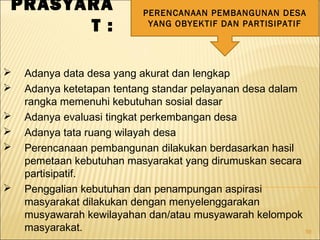 59
PRASYARA
T :
PERENCANAAN PEMBANGUNAN DESA
YANG OBYEKTIF DAN PARTISIPATIF
 Adanya data desa yang akurat dan lengkap
 Adanya ketetapan tentang standar pelayanan desa dalam
rangka memenuhi kebutuhan sosial dasar
 Adanya evaluasi tingkat perkembangan desa
 Adanya tata ruang wilayah desa
 Perencanaan pembangunan dilakukan berdasarkan hasil
pemetaan kebutuhan masyarakat yang dirumuskan secara
partisipatif.
 Penggalian kebutuhan dan penampungan aspirasi
masyarakat dilakukan dengan menyelenggarakan
musyawarah kewilayahan dan/atau musyawarah kelompok
masyarakat.
 