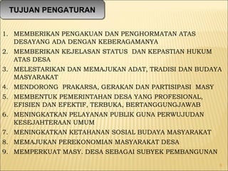1. MEMBERIKAN PENGAKUAN DAN PENGHORMATAN ATAS
DESAYANG ADA DENGAN KEBERAGAMANYA
2. MEMBERIKAN KEJELASAN STATUS DAN KEPASTIAN HUKUM
ATAS DESA
3. MELESTARIKAN DAN MEMAJUKAN ADAT, TRADISI DAN BUDAYA
MASYARAKAT
4. MENDORONG PRAKARSA, GERAKAN DAN PARTISIPASI MASY
5. MEMBENTUK PEMERINTAHAN DESA YANG PROFESIONAL,
EFISIEN DAN EFEKTIF, TERBUKA, BERTANGGUNGJAWAB
6. MENINGKATKAN PELAYANAN PUBLIK GUNA PERWUJUDAN
KESEJAHTERAAN UMUM
7. MENINGKATKAN KETAHANAN SOSIAL BUDAYA MASYARAKAT
8. MEMAJUKAN PEREKONOMIAN MASYARAKAT DESA
9. MEMPERKUAT MASY. DESA SEBAGAI SUBYEK PEMBANGUNAN
6
TUJUAN PENGATURANTUJUAN PENGATURAN
 