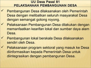 UU Desa Pasal 81UU Desa Pasal 81
PELAKSANAAN PEMBANGUNAN DESAPELAKSANAAN PEMBANGUNAN DESA
UU Desa Pasal 81UU Desa Pasal 81
PELAKSANAAN PEMBANGUNAN DESAPELAKSANAAN PEMBANGUNAN DESA
 Pembangunan Desa dilaksanakan oleh Pemerintah
Desa dengan melibatkan seluruh masyarakat Desa
dengan semangat gotong royong.
 Pelaksanaan Pembangunan Desa dilakukan dengan
memanfaatkan kearifan lokal dan sumber daya alam
Desa.
 Pembangunan lokal berskala Desa dilaksanakan
sendiri oleh Desa.
 Pelaksanaan program sektoral yang masuk ke Desa
diinformasikan kepada Pemerintah Desa untuk
diintegrasikan dengan pembangunan Desa.
 