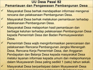 UU Desa Pasal 82UU Desa Pasal 82
Pemantauan dan Pengawasan Pembangunan Desa
UU Desa Pasal 82UU Desa Pasal 82
Pemantauan dan Pengawasan Pembangunan Desa
 Masyarakat Desa berhak mendapatkan informasi mengenai
rencana dan pelaksanaan Pembangunan Desa.
 Masyarakat Desa berhak melakukan pemantauan terhadap
pelaksanaan Pembangunan Desa.
 Masyarakat Desa melaporkan hasil pemantauan dan
berbagai keluhan terhadap pelaksanaan Pembangunan Desa
kepada Pemerintah Desa dan Badan Permusyawaratan
Desa.
 Pemerintah Desa wajib menginformasikan perencanaan dan
pelaksanaan Rencana Pembangunan Jangka Menengah
Desa, Rencana Kerja Pemerintah Desa, dan Anggaran
Pendapatan dan Belanja Desa kepada masyarakat Desa
melalui layanan informasi kepada umum dan melaporkannya
dalam Musyawarah Desa paling sedikit 1 (satu) tahun sekali.
 Masyarakat Desa berpartisipasi dalam Musyawarah Desa
 