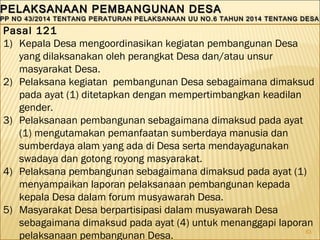 63
PELAKSANAAN PEMBANGUNAN DESAPELAKSANAAN PEMBANGUNAN DESA
PP NO 43/2014 TENTANG PERATURAN PELAKSANAAN UU NO.6 TAHUN 2014 TENTANG DESAPP NO 43/2014 TENTANG PERATURAN PELAKSANAAN UU NO.6 TAHUN 2014 TENTANG DESA
PELAKSANAAN PEMBANGUNAN DESAPELAKSANAAN PEMBANGUNAN DESA
PP NO 43/2014 TENTANG PERATURAN PELAKSANAAN UU NO.6 TAHUN 2014 TENTANG DESAPP NO 43/2014 TENTANG PERATURAN PELAKSANAAN UU NO.6 TAHUN 2014 TENTANG DESA
Pasal 121
1) Kepala Desa mengoordinasikan kegiatan pembangunan Desa
yang dilaksanakan oleh perangkat Desa dan/atau unsur
masyarakat Desa.
2) Pelaksana kegiatan pembangunan Desa sebagaimana dimaksud
pada ayat (1) ditetapkan dengan mempertimbangkan keadilan
gender.
3) Pelaksanaan pembangunan sebagaimana dimaksud pada ayat
(1) mengutamakan pemanfaatan sumberdaya manusia dan
sumberdaya alam yang ada di Desa serta mendayagunakan
swadaya dan gotong royong masyarakat.
4) Pelaksana pembangunan sebagaimana dimaksud pada ayat (1)
menyampaikan laporan pelaksanaan pembangunan kepada
kepala Desa dalam forum musyawarah Desa.
5) Masyarakat Desa berpartisipasi dalam musyawarah Desa
sebagaimana dimaksud pada ayat (4) untuk menanggapi laporan
pelaksanaan pembangunan Desa.
 