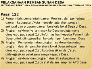 64
PELAKSANAAN PEMBANGUNAN DESAPELAKSANAAN PEMBANGUNAN DESA
PP TENTANG PERATURAN PELAKSANAAN UU NO.6 TAHUN 2014 TENTANG DESAPP TENTANG PERATURAN PELAKSANAAN UU NO.6 TAHUN 2014 TENTANG DESA
PELAKSANAAN PEMBANGUNAN DESAPELAKSANAAN PEMBANGUNAN DESA
PP TENTANG PERATURAN PELAKSANAAN UU NO.6 TAHUN 2014 TENTANG DESAPP TENTANG PERATURAN PELAKSANAAN UU NO.6 TAHUN 2014 TENTANG DESA
Pasal 122
1) Pemerintah, pemerintah daerah Provinsi, dan pemerintah
daerah kabupaten/kota menyelenggarakan program
sektoral dan program daerah berskala lokal Desa di Desa.
2) Program sektoral yang masuk ke Desa sebagaimana
dimaksud pada ayat (1) diinformasikan kepada Pemerintah
Desa untuk diintegrasikan ke dalam pembangunan Desa.
3) Program Pemerintah atau program sektoral dan/atau
program daerah yang berskala lokal Desa sebagaimana
dimaksud pada ayat (1) dikoordinasikan dan/atau
didelegasikan pelaksanaannya kepada Desa.
4) Program sektoral dan program daerah sebagaimana
dimaksud pada ayat (1) dicatat dalam lampiran APB Desa.
 