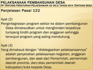 65
PELAKSANAAN PEMBANGUNAN DESAPELAKSANAAN PEMBANGUNAN DESA
PP TENTANG PERATURAN PELAKSANAAN UU NO.6 TAHUN 2014 TENTANG DESAPP TENTANG PERATURAN PELAKSANAAN UU NO.6 TAHUN 2014 TENTANG DESA
PELAKSANAAN PEMBANGUNAN DESAPELAKSANAAN PEMBANGUNAN DESA
PP TENTANG PERATURAN PELAKSANAAN UU NO.6 TAHUN 2014 TENTANG DESAPP TENTANG PERATURAN PELAKSANAAN UU NO.6 TAHUN 2014 TENTANG DESA
Penjelasan Pasal 122
Ayat (2)
Pengintegrasian program sektor ke dalam pembangunan
Desa dimaksudkan untuk menghindari terjadinya
tumpang tindih program dan anggaran sehingga
terwujud program yang saling mendukung.
Ayat (3)
Yang dimaksud dengan “didelegasikan pelaksanaannya”
adalah penyerahan pelaksanaan kegiatan, anggaran
pembangunan, dan aset dari Pemerintah, pemerintah
daerah provinsi, dan/atau pemerintah daerah
kabupaten/kota kepada Desa.
 