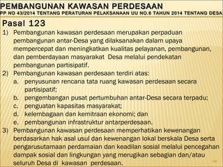 66
PEMBANGUNAN KAWASAN PERDESAANPEMBANGUNAN KAWASAN PERDESAAN
PP NO 43/2014 TENTANG PERATURAN PELAKSANAAN UU NO.6 TAHUN 2014 TENTANG DESAPP NO 43/2014 TENTANG PERATURAN PELAKSANAAN UU NO.6 TAHUN 2014 TENTANG DESA
PEMBANGUNAN KAWASAN PERDESAANPEMBANGUNAN KAWASAN PERDESAAN
PP NO 43/2014 TENTANG PERATURAN PELAKSANAAN UU NO.6 TAHUN 2014 TENTANG DESAPP NO 43/2014 TENTANG PERATURAN PELAKSANAAN UU NO.6 TAHUN 2014 TENTANG DESA
Pasal 123
1) Pembangunan kawasan perdesaan merupakan perpaduan
pembangunan antar-Desa yang dilaksanakan dalam upaya
mempercepat dan meningkatkan kualitas pelayanan, pembangunan,
dan pemberdayaan masyarakat Desa melalui pendekatan
pembangunan partisipatif.
2) Pembangunan kawasan perdesaan terdiri atas:
a. penyusunan rencana tata ruang kawasan perdesaan secara
partisipatif;
b. pengembangan pusat pertumbuhan antar-Desa secara terpadu;
c. penguatan kapasitas masyarakat;
d. kelembagaan dan kemitraan ekonomi; dan
e. pembangunan infrastruktur antarperdesaan.
3) Pembangunan kawasan perdesaan memperhatikan kewenangan
berdasarkan hak asal usul dan kewenangan lokal berskala Desa serta
pengarusutamaan perdamaian dan keadilan sosial melalui pencegahan
dampak sosial dan lingkungan yang merugikan sebagian dan/atau
seluruh Desa di kawasan perdesaan.
 