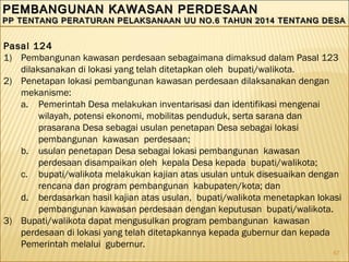 67
PEMBANGUNAN KAWASAN PERDESAANPEMBANGUNAN KAWASAN PERDESAAN
PP TENTANG PERATURAN PELAKSANAAN UU NO.6 TAHUN 2014 TENTANG DESAPP TENTANG PERATURAN PELAKSANAAN UU NO.6 TAHUN 2014 TENTANG DESA
PEMBANGUNAN KAWASAN PERDESAANPEMBANGUNAN KAWASAN PERDESAAN
PP TENTANG PERATURAN PELAKSANAAN UU NO.6 TAHUN 2014 TENTANG DESAPP TENTANG PERATURAN PELAKSANAAN UU NO.6 TAHUN 2014 TENTANG DESA
Pasal 124
1) Pembangunan kawasan perdesaan sebagaimana dimaksud dalam Pasal 123
dilaksanakan di lokasi yang telah ditetapkan oleh bupati/walikota.
2) Penetapan lokasi pembangunan kawasan perdesaan dilaksanakan dengan
mekanisme:
a. Pemerintah Desa melakukan inventarisasi dan identifikasi mengenai
wilayah, potensi ekonomi, mobilitas penduduk, serta sarana dan
prasarana Desa sebagai usulan penetapan Desa sebagai lokasi
pembangunan kawasan perdesaan;
b. usulan penetapan Desa sebagai lokasi pembangunan kawasan
perdesaan disampaikan oleh kepala Desa kepada bupati/walikota;
c. bupati/walikota melakukan kajian atas usulan untuk disesuaikan dengan
rencana dan program pembangunan kabupaten/kota; dan
d. berdasarkan hasil kajian atas usulan, bupati/walikota menetapkan lokasi
pembangunan kawasan perdesaan dengan keputusan bupati/walikota.
3) Bupati/walikota dapat mengusulkan program pembangunan kawasan
perdesaan di lokasi yang telah ditetapkannya kepada gubernur dan kepada
Pemerintah melalui gubernur.
 