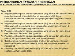 68
PEMBANGUNAN KAWASAN PERDESAANPEMBANGUNAN KAWASAN PERDESAAN
PP NO 43/2014 TENTANG PERATURAN PELAKSANAAN UU NO.6 TAHUN 2014 TENTANG DESAPP NO 43/2014 TENTANG PERATURAN PELAKSANAAN UU NO.6 TAHUN 2014 TENTANG DESA
PEMBANGUNAN KAWASAN PERDESAANPEMBANGUNAN KAWASAN PERDESAAN
PP NO 43/2014 TENTANG PERATURAN PELAKSANAAN UU NO.6 TAHUN 2014 TENTANG DESAPP NO 43/2014 TENTANG PERATURAN PELAKSANAAN UU NO.6 TAHUN 2014 TENTANG DESA
Pasal 124
4) Program pembangunan kawasan perdesaan yang berasal dari Pemerintah dan
pemerintah daerah provinsi dibahas bersama pemerintah daerah
kabupaten/kota untuk ditetapkan sebagai program pembangunan kawasan
perdesaan.
5) Program pembangunan kawasan perdesaan yang berasal dari Pemerintah
ditetapkan oleh menteri yang menyelenggarakan urusan pemerintahan di
bidang perencanaan pembangunan nasional.
6) Program pembangunan kawasan perdesaan yang berasal dari pemerintah
daerah Provinsi ditetapkan oleh gubernur.
7) Program pembangunan kawasan perdesaan yang berasal dari pemerintah
daerah kabupaten/kota ditetapkan oleh bupati/walikota.
8) Bupati/walikota melakukan sosialisasi program pembangunan kawasan
perdesaan kepada Pemerintah Desa, Badan Permusyawaratan Desa, dan
masyarakat.
9) Pembangunan kawasan perdesaan yang berskala lokal Desa ditugaskan
pelaksanaannya kepada Desa.
 