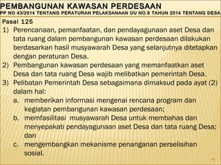 69
PEMBANGUNAN KAWASAN PERDESAANPEMBANGUNAN KAWASAN PERDESAAN
PP NO 43/2014 TENTANG PERATURAN PELAKSANAAN UU NO.6 TAHUN 2014 TENTANG DESAPP NO 43/2014 TENTANG PERATURAN PELAKSANAAN UU NO.6 TAHUN 2014 TENTANG DESA
PEMBANGUNAN KAWASAN PERDESAANPEMBANGUNAN KAWASAN PERDESAAN
PP NO 43/2014 TENTANG PERATURAN PELAKSANAAN UU NO.6 TAHUN 2014 TENTANG DESAPP NO 43/2014 TENTANG PERATURAN PELAKSANAAN UU NO.6 TAHUN 2014 TENTANG DESA
Pasal 125
1) Perencanaan, pemanfaatan, dan pendayagunaan aset Desa dan
tata ruang dalam pembangunan kawasan perdesaan dilakukan
berdasarkan hasil musyawarah Desa yang selanjutnya ditetapkan
dengan peraturan Desa.
2) Pembangunan kawasan perdesaan yang memanfaatkan aset
Desa dan tata ruang Desa wajib melibatkan pemerintah Desa.
3) Pelibatan Pemerintah Desa sebagaimana dimaksud pada ayat (2)
dalam hal:
a. memberikan informasi mengenai rencana program dan
kegiatan pembangunan kawasan perdesaan;
b. memfasilitasi musyawarah Desa untuk membahas dan
menyepakati pendayagunaan aset Desa dan tata ruang Desa;
dan
c. mengembangkan mekanisme penanganan perselisihan
sosial.
 
 
