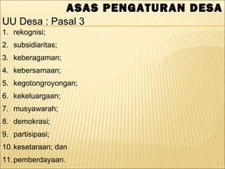 7
ASAS PENGATURAN DESA
1. rekognisi;
2. subsidiaritas;
3. keberagaman;
4. kebersamaan;
5. kegotongroyongan;
6. kekeluargaan;
7. musyawarah;
8. demokrasi;
9. partisipasi;
10.kesetaraan; dan
11.pemberdayaan.
UU Desa : Pasal 3
 