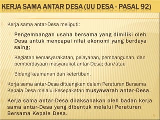  Kerja sama antar-Desa meliputi:
 Pengembangan usaha bersama yang dimiliki oleh
Desa untuk mencapai nilai ekonomi yang berdaya
saing;
 Kegiatan kemasyarakatan, pelayanan, pembangunan, dan
pemberdayaan masyarakat antar-Desa; dan/atau
 Bidang keamanan dan ketertiban.
 Kerja sama antar-Desa dituangkan dalam Peraturan Bersama
Kepala Desa melalui kesepakatan musyawarah antar-Desa.
 Kerja sama antar-Desa dilaksanakan oleh badan kerja
sama antar-Desa yang dibentuk melalui Peraturan
Bersama Kepala Desa. 70
 
