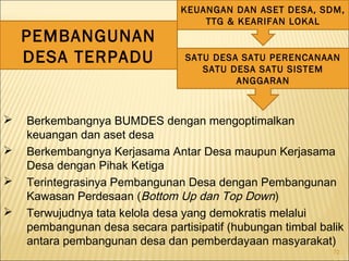 72
SATU DESA SATU PERENCANAAN
SATU DESA SATU SISTEM
ANGGARAN
KEUANGAN DAN ASET DESA, SDM,
TTG & KEARIFAN LOKAL
PEMBANGUNAN
DESA TERPADU
 Berkembangnya BUMDES dengan mengoptimalkan
keuangan dan aset desa
 Berkembangnya Kerjasama Antar Desa maupun Kerjasama
Desa dengan Pihak Ketiga
 Terintegrasinya Pembangunan Desa dengan Pembangunan
Kawasan Perdesaan (Bottom Up dan Top Down)
 Terwujudnya tata kelola desa yang demokratis melalui
pembangunan desa secara partisipatif (hubungan timbal balik
antara pembangunan desa dan pemberdayaan masyarakat)
 