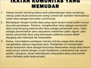 74
IKATAN KOMUNITAS YANG
MEMUDAR
1. Adanya kondisi eksisting bahwa arah perkembangan desa cenderung
menuju pada situasi kerumunan orang (crowd) dan semakin memudarnya
watak desa sebagai komunitas (community).
2. Berhadapan dengan kondisi desa yang rapuh secara sosial politik muncul
dua pola penyikapan. Pertama, mengidentikan desa sebagai pemerintah
desa yang berujung pada kondisi desa sebagai pemerintah semu. Desa
sebagai pemerintahan semu berpotensi melahirkan poltik oligarki yaitu
bentuk pemerintah desa yang kekuasaan politiknya secara efektif
dipegang oleh kelompok elit masyarakat.
3. Kedua, memutlakkan partisipasi individu-individu warga desa dengan
mengabaikan adanya organisasi desa. Pendekatan ini mempertajam
situasi kerapuhan desa sebagai komunitas dikarenakan warga desa belum
sepenuhnya selesai dengan urusan feodalisme, premanisme dan situasi
apolitis. Ujungnya, situasi keberdayaan masyarakat desa yang bersifat
semu (terbatas pada skala proyek).
 
