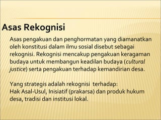 Asas Rekognisi
Asas pengakuan dan penghormatan yang diamanatkan
oleh konstitusi dalam ilmu sosial disebut sebagai
rekognisi. Rekognisi mencakup pengakuan keragaman
budaya untuk membangun keadilan budaya (cultural
justice) serta pengakuan terhadap kemandirian desa.
Yang strategis adalah rekognisi terhadap:
Hak Asal-Usul, Inisiatif (prakarsa) dan produk hukum
desa, tradisi dan institusi lokal.
 