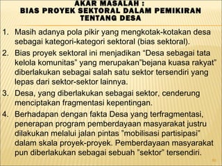 80
AKAR MASALAH :
BIAS PROYEK SEKTORAL DALAM PEMIKIRAN
TENTANG DESA
1. Masih adanya pola pikir yang mengkotak-kotakan desa
sebagai kategori-kategori sektoral (bias sektoral).
2. Bias proyek sektoral ini menjadikan “Desa sebagai tata
kelola komunitas” yang merupakan”bejana kuasa rakyat”
diberlakukan sebagai salah satu sektor tersendiri yang
lepas dari sektor-sektor lainnya.
3. Desa, yang diberlakukan sebagai sektor, cenderung
menciptakan fragmentasi kepentingan.
4. Berhadapan dengan fakta Desa yang terfragmentasi,
penerapan program pemberdayaan masyarakat justru
dilakukan melalui jalan pintas ”mobilisasi partisipasi”
dalam skala proyek-proyek. Pemberdayaan masyarakat
pun diberlakukan sebagai sebuah ”sektor” tersendiri.
 