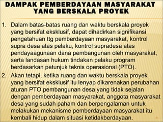 81
DAMPAK PEMBERDAYAAN MASYARAKAT
YANG BERSKALA PROYEK
1. Dalam batas-batas ruang dan waktu berskala proyek
yang bersifat eksklusif, dapat dihadirkan signifikansi
pengetahuan ttg pemberdayaan masyarakat, kontrol
supra desa atas pelaku, kontrol supradesa atas
pendayaagunaan dana pembangunan oleh masyarakat,
serta landasan hukum tindakan pelaku program
berdasarkan petunjuk teknis operasional (PTO).
2. Akan tetapi, ketika ruang dan waktu berskala proyek
yang bersifat eksklusif itu lenyap dikarenakan perubahan
aturan PTO pembangunan desa yang tidak sejalan
dengan pemberdayaan masyarakat, anggota masyarakat
desa yang sudah paham dan berpengalaman untuk
melakukan mekanisme pemberdayaan masyarakat itu
kembali hidup dalam situasi ketidakberdayaan.
 