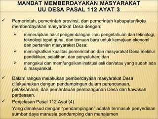 MANDAT MEMBERDAYAKAN MASYARAKATMANDAT MEMBERDAYAKAN MASYARAKAT
UU DESA PASAL 112 AYAT 3UU DESA PASAL 112 AYAT 3
MANDAT MEMBERDAYAKAN MASYARAKATMANDAT MEMBERDAYAKAN MASYARAKAT
UU DESA PASAL 112 AYAT 3UU DESA PASAL 112 AYAT 3
 Pemerintah, pemerintah provinsi, dan pemerintah kabupaten/kota
memberdayakan masyarakat Desa dengan:
 menerapkan hasil pengembangan ilmu pengetahuan dan teknologi,
teknologi tepat guna, dan temuan baru untuk kemajuan ekonomi
dan pertanian masyarakat Desa;
 meningkatkan kualitas pemerintahan dan masyarakat Desa melalui
pendidikan, pelatihan, dan penyuluhan; dan
 mengakui dan memfungsikan institusi asli dan/atau yang sudah ada
di masyarakat.
 Dalam rangka melakukan pemberdayaan masyarakat Desa
dilaksanakan dengan pendampingan dalam perencanaan,
pelaksanaan, dan pemantauan pembangunan Desa dan kawasan
perdesaan.
 Penjelasan Pasal 112 Ayat (4)
Yang dimaksud dengan “pendampingan” adalah termasuk penyediaan
sumber daya manusia pendamping dan manajemen
 