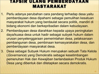 88
TAFSIR ULANG PEMBERDAYAAN
MASYARAKAT
1. Perlu adanya perubahan cara pandang terhadap desa yaitu
pemberdayaan desa dipahami sebagai pemulihan kesatuan
masyarakat hukum yang berdaulat secara politik, mandiri di
bidang ekonomi dan berkepribadian dalam kebudayaan.
2. Pemberdayaan desa diarahkan kepada upaya peningkatan
daya/kuasa desa untuk hadir sebagai subyek hukum dalam
urusan penyelenggaraan pemerintahan desa, pelaksanaan
pembangunan desa, pembinaan kemasyarakatan desa, dan
pemberdayaan masyarakat desa.
3. Desa sebagai Subyek Hukum merupakan sebuah Tata Kelola
(Governance) yang Demokratis sebagai kesetimbangan
pemenuhan Hak dan Kewajiban berlandaskan Produk Hukum
Desa yang dibentuk dan ditetapkan secara demokratis.
 