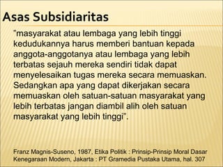 Asas Subsidiaritas
”masyarakat atau lembaga yang lebih tinggi
kedudukannya harus memberi bantuan kepada
anggota-anggotanya atau lembaga yang lebih
terbatas sejauh mereka sendiri tidak dapat
menyelesaikan tugas mereka secara memuaskan.
Sedangkan apa yang dapat dikerjakan secara
memuaskan oleh satuan-satuan masyarakat yang
lebih terbatas jangan diambil alih oleh satuan
masyarakat yang lebih tinggi”.
Franz Magnis-Suseno, 1987, Etika Politik : Prinsip-Prinsip Moral Dasar
Kenegaraan Modern, Jakarta : PT Gramedia Pustaka Utama, hal. 307
 
