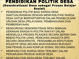 90
PENDIDIKAN POLITIK DESA
(Demokratisasi Desa sebagai Proses Belajar
Sosial)
 PENDIDIKAN POLITIK BAGI WARGA DESA
DIAKTUALISASIKAN DENGAN MEMFASILITASI WARGA
DESA UNTUK BERPARTISIPASI DALAM PENGELOLAAN
URUSAN DESA (PELAYANAN, PEMBANGUNAN DAN
PEMBERDAYAAN).
 MENDORONG DEMOKRATISASI DESA SEBAGAI
GERAKAN SWADAYA POLITIK RAKYAT DALAM
MENGELOLA PROSES PILKADES SECARA BERSIH DAN
BEBAS POLITIK UANG, PEMILIHAN ANGGOTA BPD
SECARA DEMOKRATIS, PENGAMBILAN KEPUTUSAN
KOLEKTIF DESA SECARA MUSYAWARAH MUFAKAT,
DAN PENGELOLAAN KONFLIK SOSIAL SECARA DAMAI.
 MEMFASILITASI WARGA DESA TERLIBAT DALAM
PERUMUSAN PRODUK HUKUM DESA.
 MEMFASILITASI DESA-DESA TERLIBAT DALAM
 