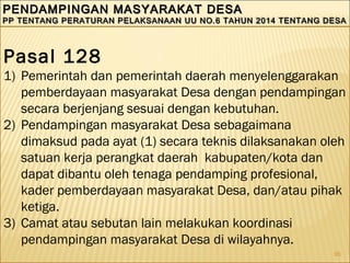 95
PENDAMPINGAN MASYARAKAT DESAPENDAMPINGAN MASYARAKAT DESA
PP TENTANG PERATURAN PELAKSANAAN UU NO.6 TAHUN 2014 TENTANG DESAPP TENTANG PERATURAN PELAKSANAAN UU NO.6 TAHUN 2014 TENTANG DESA
PENDAMPINGAN MASYARAKAT DESAPENDAMPINGAN MASYARAKAT DESA
PP TENTANG PERATURAN PELAKSANAAN UU NO.6 TAHUN 2014 TENTANG DESAPP TENTANG PERATURAN PELAKSANAAN UU NO.6 TAHUN 2014 TENTANG DESA
Pasal 128
1) Pemerintah dan pemerintah daerah menyelenggarakan
pemberdayaan masyarakat Desa dengan pendampingan
secara berjenjang sesuai dengan kebutuhan.
2) Pendampingan masyarakat Desa sebagaimana
dimaksud pada ayat (1) secara teknis dilaksanakan oleh
satuan kerja perangkat daerah kabupaten/kota dan
dapat dibantu oleh tenaga pendamping profesional,
kader pemberdayaan masyarakat Desa, dan/atau pihak
ketiga.
3) Camat atau sebutan lain melakukan koordinasi
pendampingan masyarakat Desa di wilayahnya.
 