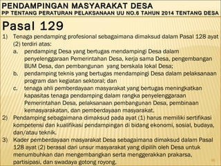 96
PENDAMPINGAN MASYARAKAT DESAPENDAMPINGAN MASYARAKAT DESA
PP TENTANG PERATURAN PELAKSANAAN UU NO.6 TAHUN 2014 TENTANG DESAPP TENTANG PERATURAN PELAKSANAAN UU NO.6 TAHUN 2014 TENTANG DESA
PENDAMPINGAN MASYARAKAT DESAPENDAMPINGAN MASYARAKAT DESA
PP TENTANG PERATURAN PELAKSANAAN UU NO.6 TAHUN 2014 TENTANG DESAPP TENTANG PERATURAN PELAKSANAAN UU NO.6 TAHUN 2014 TENTANG DESA
Pasal 129
1) Tenaga pendamping profesional sebagaimana dimaksud dalam Pasal 128 ayat
(2) terdiri atas:
a. pendamping Desa yang bertugas mendampingi Desa dalam
penyelenggaraan Pemerintahan Desa, kerja sama Desa, pengembangan
BUM Desa, dan pembangunan yang berskala lokal Desa;
b. pendamping teknis yang bertugas mendampingi Desa dalam pelaksanaan
program dan kegiatan sektoral; dan
c. tenaga ahli pemberdayaan masyarakat yang bertugas meningkatkan
kapasitas tenaga pendamping dalam rangka penyelenggaraan
Pemerintahan Desa, pelaksanaan pembangunan Desa, pembinaan
kemasyarakatan, dan pemberdayaan masyarakat.
2) Pendamping sebagaimana dimaksud pada ayat (1) harus memiliki sertifikasi
kompetensi dan kualifikasi pendampingan di bidang ekonomi, sosial, budaya,
dan/atau teknik.
3) Kader pemberdayaan masyarakat Desa sebagaimana dimaksud dalam Pasal
128 ayat (2) berasal dari unsur masyarakat yang dipilih oleh Desa untuk
menumbuhkan dan mengembangkan serta menggerakkan prakarsa,
partisipasi, dan swadaya gotong royong.
 