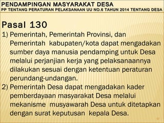 97
PENDAMPINGAN MASYARAKAT DESAPENDAMPINGAN MASYARAKAT DESA
PP TENTANG PERATURAN PELAKSANAAN UU NO.6 TAHUN 2014 TENTANG DESAPP TENTANG PERATURAN PELAKSANAAN UU NO.6 TAHUN 2014 TENTANG DESA
PENDAMPINGAN MASYARAKAT DESAPENDAMPINGAN MASYARAKAT DESA
PP TENTANG PERATURAN PELAKSANAAN UU NO.6 TAHUN 2014 TENTANG DESAPP TENTANG PERATURAN PELAKSANAAN UU NO.6 TAHUN 2014 TENTANG DESA
Pasal 130
1) Pemerintah, Pemerintah Provinsi, dan
Pemerintah kabupaten/kota dapat mengadakan
sumber daya manusia pendamping untuk Desa
melalui perjanjian kerja yang pelaksanaannya
dilakukan sesuai dengan ketentuan peraturan
perundang-undangan.
2) Pemerintah Desa dapat mengadakan kader
pemberdayaan masyarakat Desa melalui
mekanisme musyawarah Desa untuk ditetapkan
dengan surat keputusan kepala Desa.
 
