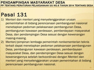 98
PENDAMPINGAN MASYARAKAT DESAPENDAMPINGAN MASYARAKAT DESA
PP TENTANG PERATURAN PELAKSANAAN UU NO.6 TAHUN 2014 TENTANG DESAPP TENTANG PERATURAN PELAKSANAAN UU NO.6 TAHUN 2014 TENTANG DESA
PENDAMPINGAN MASYARAKAT DESAPENDAMPINGAN MASYARAKAT DESA
PP TENTANG PERATURAN PELAKSANAAN UU NO.6 TAHUN 2014 TENTANG DESAPP TENTANG PERATURAN PELAKSANAAN UU NO.6 TAHUN 2014 TENTANG DESA
Pasal 131
1) Menteri dan menteri yang menyelenggarakan urusan
pemerintahan di bidang perencanaan pembangunan nasional
menetapkan pedoman pelaksanaan pembangunan Desa,
pembangunan kawasan perdesaan, pemberdayaan masyarakat
Desa, dan pendampingan Desa sesuai dengan kewenangan
masing-masing.
2) Menteri/pimpinan lembaga pemerintah nonkementerian teknis
terkait dapat menetapkan pedoman pelaksanaan pembangunan
Desa, pembangunan kawasan perdesaan, pemberdayaan
masyarakat Desa, dan pendampingan Desa sesuai dengan
kewenangannya setelah berkoordinasi dengan Menteri dan
menteri yang menyelenggarakan urusan pemerintahan di bidang
perencanaan pembangunan nasional.
 