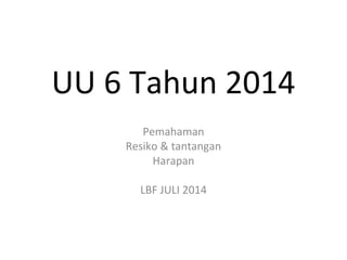 UU 6 Tahun 2014 
Pemahaman 
Resiko & tantangan 
Harapan 
LBF JULI 2014 
 