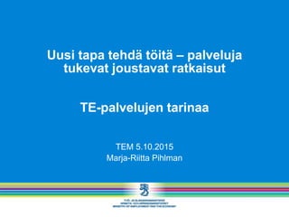Uusi tapa tehdä töitä – palveluja
tukevat joustavat ratkaisut
TE-palvelujen tarinaa
TEM 5.10.2015
Marja-Riitta Pihlman
 