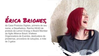 Érica Briones,
da Casa Produtos Digitais, primeira de seu
nome, a Desafiadora, Rainha HEAD de
produto da Lemon Energy e Board Member
da Agile Alliance Brazil, khaleesi
Organizadora de Eventos, destruidora de
problemas, provedora de soluções, e mãe
de 3 gatos
 