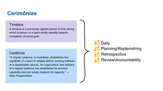 Cerimônias
Timebox
A timebox is a previously agreed period of time during
which a person or a team works steadily towards
completion of some goal.
● Daily
● PlanningReplenishing
● Retrospectiva
● ReviewAccountability
Cadência
"A regular cadence, or heartbeat, establishes the
capability of a team to reliably deliver working software
at a dependable velocity. An organization that delivers
at a regular cadence has established its process
capability and can easily measure its capacity." —
Mary Poppendieck
 