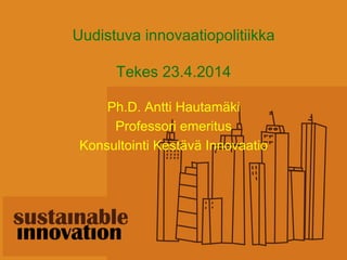 Uudistuva innovaatiopolitiikka
Tekes 23.4.2014
Ph.D. Antti Hautamäki
Professori emeritus
Konsultointi Kestävä Innovaatio
 