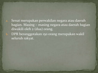 a. Senat merupakan perwakilan negara atau daerah
bagian. Masing – masing negara atau daerah bagian
diwakili oleh 2 (dua) orang.
b. DPR beranggotakan 150 orang merupakan wakil
seluruh rakyat.