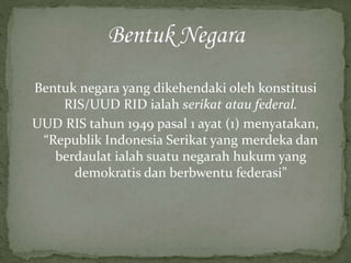 Bentuk negara yang dikehendaki oleh konstitusi
RIS/UUD RID ialah serikat atau federal.
UUD RIS tahun 1949 pasal 1 ayat (1) menyatakan,
“Republik Indonesia Serikat yang merdeka dan
berdaulat ialah suatu negarah hukum yang
demokratis dan berbwentu federasi”